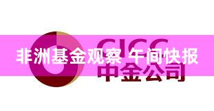 非洲基金观察 午间快报